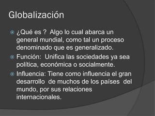 Globalización
 ¿Qué es ? Algo lo cual abarca un
general mundial, como tal un proceso
denominado que es generalizado.
 Función: Unifica las sociedades ya sea
política, económica o socialmente.
 Influencia: Tiene como influencia el gran
desarrollo de muchos de los países del
mundo, por sus relaciones
internacionales.
 