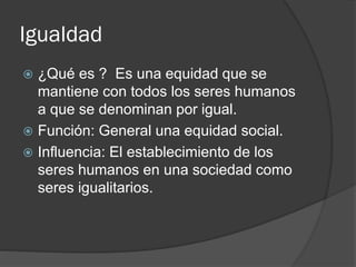 Igualdad
 ¿Qué es ? Es una equidad que se
mantiene con todos los seres humanos
a que se denominan por igual.
 Función: General una equidad social.
 Influencia: El establecimiento de los
seres humanos en una sociedad como
seres igualitarios.
 