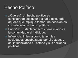 Hecho Político
 ¿Qué es? Un hecho político es
considerado cualquier actitud o acto, todo
aquello que implique tomar una decisión es
considerado un hecho político.
 Función: Establecer actos beneficiarios a
la comunidad o al individuo.
 Influencia: Influiría como tal en las
sociedades encabezadas por el estado, y
así influenciando el estado y sus acciones
políticas.
 