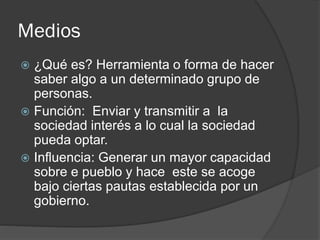 Medios
 ¿Qué es? Herramienta o forma de hacer
saber algo a un determinado grupo de
personas.
 Función: Enviar y transmitir a la
sociedad interés a lo cual la sociedad
pueda optar.
 Influencia: Generar un mayor capacidad
sobre e pueblo y hace este se acoge
bajo ciertas pautas establecida por un
gobierno.
 