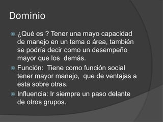 Dominio
 ¿Qué es ? Tener una mayo capacidad
de manejo en un tema o área, también
se podría decir como un desempeño
mayor que los demás.
 Función: Tiene como función social
tener mayor manejo, que de ventajas a
esta sobre otras.
 Influencia: Ir siempre un paso delante
de otros grupos.
 