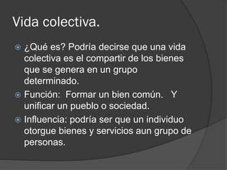 Vida colectiva.
 ¿Qué es? Podría decirse que una vida
colectiva es el compartir de los bienes
que se genera en un grupo
determinado.
 Función: Formar un bien común. Y
unificar un pueblo o sociedad.
 Influencia: podría ser que un individuo
otorgue bienes y servicios aun grupo de
personas.
 