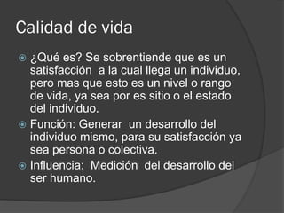 Calidad de vida
 ¿Qué es? Se sobrentiende que es un
satisfacción a la cual llega un individuo,
pero mas que esto es un nivel o rango
de vida, ya sea por es sitio o el estado
del individuo.
 Función: Generar un desarrollo del
individuo mismo, para su satisfacción ya
sea persona o colectiva.
 Influencia: Medición del desarrollo del
ser humano.
 