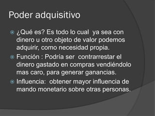 Poder adquisitivo
 ¿Qué es? Es todo lo cual ya sea con
dinero u otro objeto de valor podemos
adquirir, como necesidad propia.
 Función : Podría ser contrarrestar el
dinero gastado en compras vendiéndolo
mas caro, para generar ganancias.
 Influencia: obtener mayor influencia de
mando monetario sobre otras personas.
 