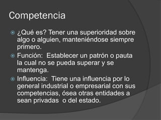 Competencia
 ¿Qué es? Tener una superioridad sobre
algo o alguien, manteniéndose siempre
primero.
 Función: Establecer un patrón o pauta
la cual no se pueda superar y se
mantenga.
 Influencia: Tiene una influencia por lo
general industrial o empresarial con sus
competencias, ósea otras entidades a
sean privadas o del estado.
 