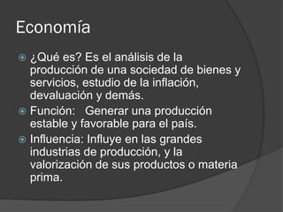 Economía
 ¿Qué es? Es el análisis de la
producción de una sociedad de bienes y
servicios, estudio de la inflación,
devaluación y demás.
 Función: Generar una producción
estable y favorable para el país.
 Influencia: Influye en las grandes
industrias de producción, y la
valorización de sus productos o materia
prima.
 