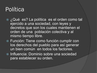 Política
 ¿Qué es? La política es el orden como tal
ejercido a una sociedad, con leyes y
decretos que son los cuales mantienen el
orden de una población colectiva y al
mismo tiempo libre.
 Función: Tiene como función cumplir con
los derechos del pueblo para así generar
un bien común en todos los factores.
 Influencia: Dominio sobre una sociedad
para establecer su orden.
 
