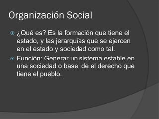 Organización Social
 ¿Qué es? Es la formación que tiene el
estado, y las jerarquías que se ejercen
en el estado y sociedad como tal.
 Función: Generar un sistema estable en
una sociedad o base, de el derecho que
tiene el pueblo.
 