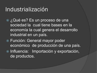 Industrialización
 ¿Qué es? Es un proceso de una
sociedad la cual tiene bases en la
economía la cual genera el desarrollo
industrial en un país.
 Función: General mayor poder
económico de producción de una país.
 Influencia: Importación y exportación,
de productos.
 