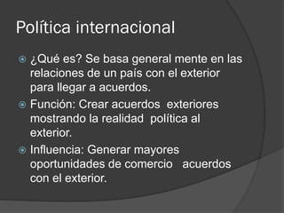 Política internacional
 ¿Qué es? Se basa general mente en las
relaciones de un país con el exterior
para llegar a acuerdos.
 Función: Crear acuerdos exteriores
mostrando la realidad política al
exterior.
 Influencia: Generar mayores
oportunidades de comercio acuerdos
con el exterior.
 