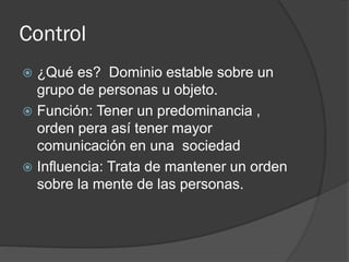 Control
 ¿Qué es? Dominio estable sobre un
grupo de personas u objeto.
 Función: Tener un predominancia ,
orden pera así tener mayor
comunicación en una sociedad
 Influencia: Trata de mantener un orden
sobre la mente de las personas.
 