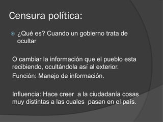 Censura política:
 ¿Qué es? Cuando un gobierno trata de
ocultar
O cambiar la información que el pueblo esta
recibiendo, ocultándola así al exterior.
Función: Manejo de información.
Influencia: Hace creer a la ciudadanía cosas
muy distintas a las cuales pasan en el país.
 