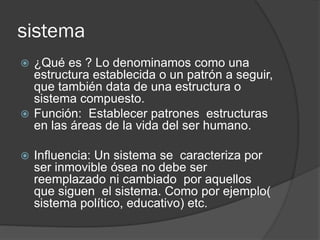 sistema
 ¿Qué es ? Lo denominamos como una
estructura establecida o un patrón a seguir,
que también data de una estructura o
sistema compuesto.
 Función: Establecer patrones estructuras
en las áreas de la vida del ser humano.
 Influencia: Un sistema se caracteriza por
ser inmovible ósea no debe ser
reemplazado ni cambiado por aquellos
que siguen el sistema. Como por ejemplo(
sistema político, educativo) etc.
 