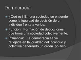 Democracia:
 ¿Qué es? En una sociedad se entiende
como la igualdad de decisión de un
individuo frente a varios.
 Función: Formación de decocciones
que toma una sociedad colectivamente.
 Influencia: La democracia se ve
reflejada en la igualdad del individuo y
colectiva generando un orden político.
 