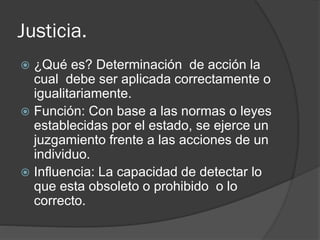 Justicia.
 ¿Qué es? Determinación de acción la
cual debe ser aplicada correctamente o
igualitariamente.
 Función: Con base a las normas o leyes
establecidas por el estado, se ejerce un
juzgamiento frente a las acciones de un
individuo.
 Influencia: La capacidad de detectar lo
que esta obsoleto o prohibido o lo
correcto.
 