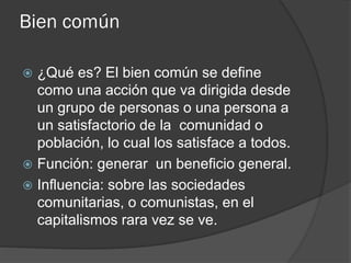 Bien común
 ¿Qué es? El bien común se define
como una acción que va dirigida desde
un grupo de personas o una persona a
un satisfactorio de la comunidad o
población, lo cual los satisface a todos.
 Función: generar un beneficio general.
 Influencia: sobre las sociedades
comunitarias, o comunistas, en el
capitalismos rara vez se ve.
 
