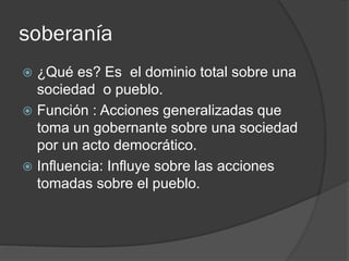 soberanía
 ¿Qué es? Es el dominio total sobre una
sociedad o pueblo.
 Función : Acciones generalizadas que
toma un gobernante sobre una sociedad
por un acto democrático.
 Influencia: Influye sobre las acciones
tomadas sobre el pueblo.
 