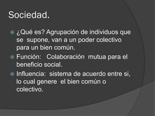 Sociedad.
 ¿Qué es? Agrupación de individuos que
se supone, van a un poder colectivo
para un bien común.
 Función: Colaboración mutua para el
beneficio social.
 Influencia: sistema de acuerdo entre si,
lo cual genere el bien común o
colectivo.
 