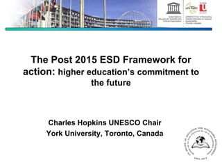 The Post 2015 ESD Framework for
action: higher education’s commitment to
the future
Charles Hopkins UNESCO Chair
York University, Toronto, Canada
 