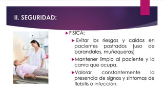 II. SEGURIDAD:
FISICA:
 Evitar los riesgos y caídas en
pacientes postrados (uso de
barandales, muñequeras)
Mantener limpio al paciente y la
cama que ocupa.
Valorar constantemente la
presencia de signos y síntomas de
flebitis o infección.
 