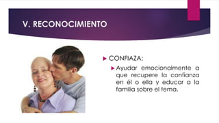 V. RECONOCIMIENTO
 CONFIAZA:
 Ayudar emocionalmente a
que recupere la confianza
en él o ella y educar a la
familia sobre el tema.
 