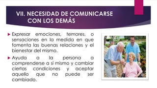 VII. NECESIDAD DE COMUNICARSE
CON LOS DEMÁS
 Expresar emociones, temores, o
sensaciones en la medida en que
fomenta las buenas relaciones y el
bienestar del mismo.
 Ayuda a la persona a
comprenderse a sí mismo y cambiar
ciertas condiciones y aceptar
aquello que no puede ser
cambiado.
 