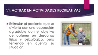 VI. ACTUAR EN ACTIVIDADES RECREATIVAS
 Estimular al paciente que se
divierta con una ocupación
agradable con el objetivo
de obtener un descanso
físico y psicológico, pero
teniendo en cuenta su
situación.
 