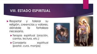 VIII. ESTADO ESPIRITUAL
 Respetar y tolerar su
religión, creencias y valores,
dándole la fortaleza
necesaria.
 Terapia espiritual (oración,
cantos, lectura, etc.)
 Consejería espiritual
(pastor, cura, monjas)
 
