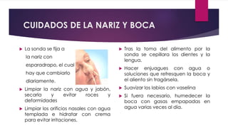 CUIDADOS DE LA NARIZ Y BOCA
 La sonda se fija a
la nariz con
esparadrapo, el cual
hay que cambiarlo
diariamente.
 Limpiar la nariz con agua y jabón,
secarla y evitar roces y
deformidades
 Limpiar los orificios nasales con agua
templada e hidratar con crema
para evitar irritaciones.
 Tras la toma del alimento por la
sonda se cepillara los dientes y la
lengua.
 Hacer enjuagues con agua o
soluciones que refresquen la boca y
el aliento sin tragársela.
 Suavizar los labios con vaselina
 Si fuera necesario, humedecer la
boca con gasas empapadas en
agua varias veces al día.
 