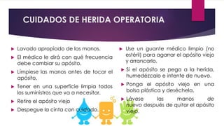 CUIDADOS DE HERIDA OPERATORIA
 Lavado apropiado de las manos.
 El médico le dirá con qué frecuencia
debe cambiar su apósito.
 Límpiese las manos antes de tocar el
apósito.
 Tener en una superficie limpia todos
los suministros que va a necesitar.
 Retire el apósito viejo
 Despegue la cinta con cuidado.
 Use un guante médico limpio (no
estéril) para agarrar el apósito viejo
y arrancarlo.
 Si el apósito se pega a la herida,
humedézcalo e intente de nuevo.
 Ponga el apósito viejo en una
bolsa plástica y deséchela.
 Lávese las manos de
nuevo después de quitar el apósito
viejo.
 