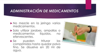 ADMINISTRACIÓN DE MEDICAMENTOS
 No mezcle en la jeringa varios
medicamentos.
 Solo utilizar jarabes, ampollas o
medicamentos líquidos, no
efervescentes.
 Se pueden triturar los
comprimidos hasta quedar polvo
fino. Se disuelve en 20 ml de
agua.
 