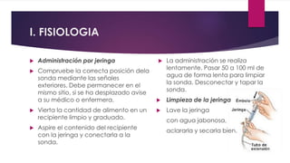  Administración por jeringa
 Compruebe la correcta posición dela
sonda mediante las señales
exteriores. Debe permanecer en el
mismo sitio, si se ha desplazado avise
a su médico o enfermera.
 Vierta la cantidad de alimento en un
recipiente limpio y graduado.
 Aspire el contenido del recipiente
con la jeringa y conectarla a la
sonda.
 La administración se realiza
lentamente. Pasar 50 a 100 ml de
agua de forma lenta para limpiar
la sonda. Desconectar y tapar la
sonda.
 Limpieza de la jeringa
 Lave la jeringa
con agua jabonosa,
aclararla y secarla bien.
I. FISIOLOGIA
 
