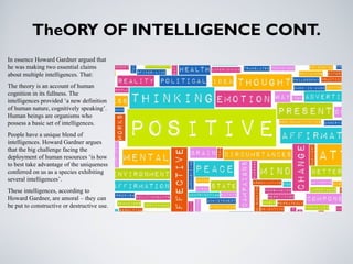 TheORY OF INTELLIGENCE CONT.
In essence Howard Gardner argued that
he was making two essential claims
about multiple intelligences. That:
The theory is an account of human
cognition in its fullness. The
intelligences provided ‘a new definition
of human nature, cognitively speaking’.
Human beings are organisms who
possess a basic set of intelligences.
People have a unique blend of
intelligences. Howard Gardner argues
that the big challenge facing the
deployment of human resources ‘is how
to best take advantage of the uniqueness
conferred on us as a species exhibiting
several intelligences’.
These intelligences, according to
Howard Gardner, are amoral – they can
be put to constructive or destructive use.
 