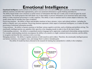 Emotional IntelligenceEmotional intelligence can be defined as the ability to monitor one's own and other people's emotions, to discriminate between
different emotions and label them appropriately, and to use emotional information to guide thinking and behavior.
The ability-based model views emotions as useful sources of information that help one to make sense of and navigate the social
environment. The model proposes that individuals vary in their ability to process information of an emotional nature and in their
ability to relate emotional processing to a wider cognition. This ability is seen to manifest itself in certain adaptive behaviors. The
model claims that EI includes four types of abilities:
Perceiving emotions – the ability to detect and decipher emotions in faces, pictures, voices, and cultural artifacts—including the
ability to identify one's own emotions. Perceiving emotions represents a basic aspect of emotional intelligence, as it makes all other
processing of emotional information possible.
Using emotions – the ability to harness emotions to facilitate various cognitive activities, such as thinking and problem solving. The
emotionally intelligent person can capitalize fully upon his or her changing moods in order to best fit the task at hand.
Understanding emotions – the ability to comprehend emotion language and to appreciate complicated relationships among emotions.
For example, understanding emotions encompasses the ability to be sensitive to slight variations between emotions, and the ability
to recognize and describe how emotions evolve over time.
Managing emotions – the ability to regulate emotions in both ourselves and in others. Therefore, the emotionally intelligent person
can harness emotions, even negative ones, and manage them to achieve intended goals.
The ability EI model has been criticized in the research for lacking face and predictive validity in the workplace.
 