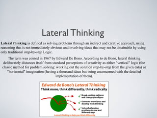Lateral Thinking
Lateral thinking is defined as solving problems through an indirect and creative approach, using
reasoning that is not immediately obvious and involving ideas that may not be obtainable by using
only traditional step-by-step Logic.
The term was coined in 1967 by Edward De Bono. According to de Bono, lateral thinking
deliberately distances itself from standard perceptions of creativity as either "vertical" logic (the
classic method for problem solving: working out the solution step-by-step from the given data) or
"horizontal" imagination (having a thousand ideas but being unconcerned with the detailed
implementation of them).
 