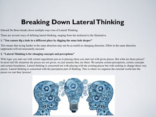 Breaking Down LateralThinking
Edward De Bono breaks down multiple ways was of Lateral Thinking
There are several ways of defining lateral thinking, ranging from the technical to the illustrative.
1. "You cannot dig a hole in a different place by digging the same hole deeper"
This means that trying harder in the same direction may not be as useful as changing direction. Effort in the same direction
(approach) will not necessarily succeed.
2. "Lateral Thinking is for changing concepts and perceptions"
With logic you start out with certain ingredients just as in playing chess you start out with given pieces. But what are those pieces?
In most real life situations the pieces are not given, we just assume they are there. We assume certain perceptions, certain concepts
and certain boundaries. Lateral thinking is concerned not with playing with the existing pieces but with seeking to change those very
pieces. Lateral thinking is concerned with the perception part of thinking. This is where we organise the external world into the
pieces we can then 'process'.
 