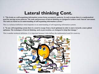 Lateral thinking Cont.
3. "The brain as a self-organising information system forms asymmetric patterns. In such systems there is a mathematical
need for moving across patterns. The tools and processes of lateral thinking are designed to achieve such 'lateral' movement.
The tools are based on an understanding of self-organising information systems."
This is a technical definition which depends on an understanding of self-organising information systems.
4. "In any self-organising system there is a need to escape from a local optimum in order to move towards a more global
optimum. The techniques of lateral thinking, such as provocation, are designed to help that change."
This is another technical definition. It is important because it also defines the mathematical need for creativity.
 