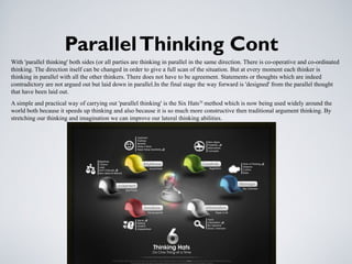 ParallelThinking Cont
With 'parallel thinking' both sides (or all parties are thinking in parallel in the same direction. There is co-operative and co-ordinated
thinking. The direction itself can be changed in order to give a full scan of the situation. But at every moment each thinker is
thinking in parallel with all the other thinkers. There does not have to be agreement. Statements or thoughts which are indeed
contradictory are not argued out but laid down in parallel.In the final stage the way forward is 'designed' from the parallel thought
that have been laid out.
A simple and practical way of carrying out 'parallel thinking' is the Six HatsTM
method which is now being used widely around the
world both because it speeds up thinking and also because it is so much more constructive then traditional argument thinking. By
stretching our thinking and imagination we can improve our lateral thinking abilities.
 