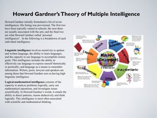 Howard Gardner’sTheory of Multiple Intelligence
Howard Gardner initially formulated a list of seven
intelligences. His listing was provisional. The first two
have been typically valued in schools; the next three
are usually associated with the arts; and the final two
are what Howard Gardner called ‘personal
intelligences’. In the following is a breakdown of each
individual intelligence:
Linguistic intelligence involves sensitivity to spoken
and written language, the ability to learn languages,
and the capacity to use language to accomplish certain
goals. This intelligence includes the ability to
effectively use language to express oneself rhetorically
or poetically; and language as a means to remember
information. Writers, poets, lawyers and speakers are
among those that Howard Gardner sees as having high
linguistic intelligence.
Logical-mathematical intelligence consists of the
capacity to analyze problems logically, carry out
mathematical operations, and investigate issues
scientifically. In Howard Gardner’s words, it entails the
ability to detect patterns, reason deductively and think
logically. This intelligence is most often associated
with scientific and mathematical thinking.
 