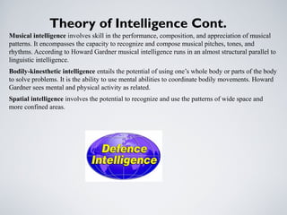 Theory of Intelligence Cont.
Musical intelligence involves skill in the performance, composition, and appreciation of musical
patterns. It encompasses the capacity to recognize and compose musical pitches, tones, and
rhythms. According to Howard Gardner musical intelligence runs in an almost structural parallel to
linguistic intelligence.
Bodily-kinesthetic intelligence entails the potential of using one’s whole body or parts of the body
to solve problems. It is the ability to use mental abilities to coordinate bodily movements. Howard
Gardner sees mental and physical activity as related.
Spatial intelligence involves the potential to recognize and use the patterns of wide space and
more confined areas.
 