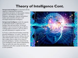 Theory of Intelligence Cont.
Interpersonal intelligence is concerned with the
capacity to understand the intentions,
motivations and desires of other people. It allows
people to work effectively with others.
Educators, salespeople, religious and political
leaders and counsellors all need a well-
developed interpersonal intelligence.
Intrapersonal intelligence entails the capacity
to understand oneself, to appreciate one’s
feelings, fears and motivations. In Howard
Gardner’s view it involves having an effective
working model of ourselves, and to be able to
use such information to regulate our lives.
In Frames of Mind Howard Gardner treated the
personal intelligences ‘as a piece’. Because of
their close association in most cultures, they are
often linked together. However, he still argues
that it makes sense to think of two forms of
personal intelligence. Gardner claimed that the
seven intelligences rarely operate independently.
They are used at the same time and tend to
complement each other as people develop skills
or solve problems.
 