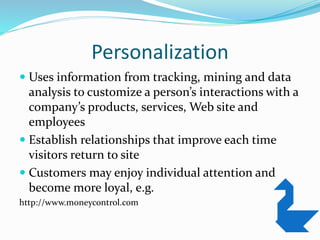 Personalization
 Uses information from tracking, mining and data
analysis to customize a person’s interactions with a
company’s products, services, Web site and
employees
 Establish relationships that improve each time
visitors return to site
 Customers may enjoy individual attention and
become more loyal, e.g.
http://www.moneycontrol.com
 