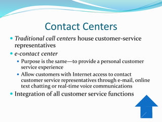 Contact Centers
 Traditional call centers house customer-service
representatives
 e-contact center
 Purpose is the same—to provide a personal customer
service experience
 Allow customers with Internet access to contact
customer service representatives through e-mail, online
text chatting or real-time voice communications
 Integration of all customer service functions
 