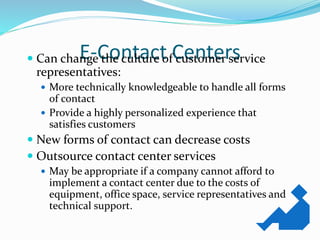 E-Contact Centers Can change the culture of customer service
representatives:
 More technically knowledgeable to handle all forms
of contact
 Provide a highly personalized experience that
satisfies customers
 New forms of contact can decrease costs
 Outsource contact center services
 May be appropriate if a company cannot afford to
implement a contact center due to the costs of
equipment, office space, service representatives and
technical support.
 