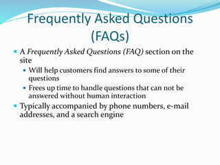 Frequently Asked Questions
(FAQs)
 A Frequently Asked Questions (FAQ) section on the
site
 Will help customers find answers to some of their
questions
 Frees up time to handle questions that can not be
answered without human interaction
 Typically accompanied by phone numbers, e-mail
addresses, and a search engine
 