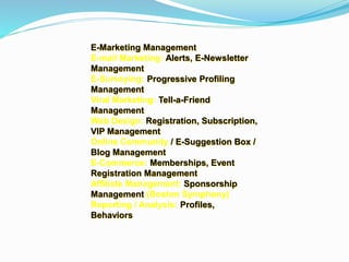 E-Marketing Management
E-mail Marketing: Alerts, E-Newsletter
Management
E-Surveying: Progressive Profiling
Management
Viral Marketing: Tell-a-Friend
Management
Web Design: Registration, Subscription,
VIP Management
Online Community / E-Suggestion Box /
Blog Management
E-Commerce: Memberships, Event
Registration Management
Affiliate Management: Sponsorship
Management (Boston Symphony)
Reporting / Analysis: Profiles,
Behaviors
 