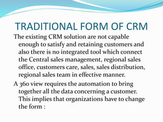 TRADITIONAL FORM OF CRM
The existing CRM solution are not capable
enough to satisfy and retaining customers and
also there is no integrated tool which connect
the Central sales management, regional sales
office, customers care, sales, sales distribution,
regional sales team in effective manner.
A 360 view requires the automation to bring
together all the data concerning a customer.
This implies that organizations have to change
the form :
 