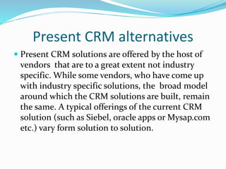 Present CRM alternatives
 Present CRM solutions are offered by the host of
vendors that are to a great extent not industry
specific. While some vendors, who have come up
with industry specific solutions, the broad model
around which the CRM solutions are built, remain
the same. A typical offerings of the current CRM
solution (such as Siebel, oracle apps or Mysap.com
etc.) vary form solution to solution.
 