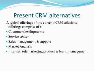 Present CRM alternatives
A typical offerings of the current CRM solutions
offerings comprise of :
 Customer developments
 Service center
 Sales management & support
 Market Analysis
 Internet, telemarketing product & brand management
 