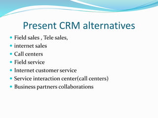 Present CRM alternatives
 Field sales , Tele sales,
 internet sales
 Call centers
 Field service
 Internet customer service
 Service interaction center(call centers)
 Business partners collaborations
 